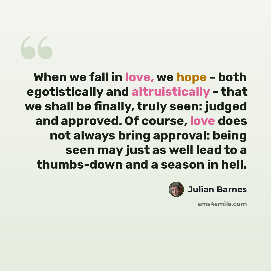 “When we fall in love, we hope - both egotistically and altruistically - that we shall be finally, truly seen: judged and approved. Of course, love does not always bring approval: being seen may just as well lead to a thumbs-down and a season in hell.” quote by Julian Barnes