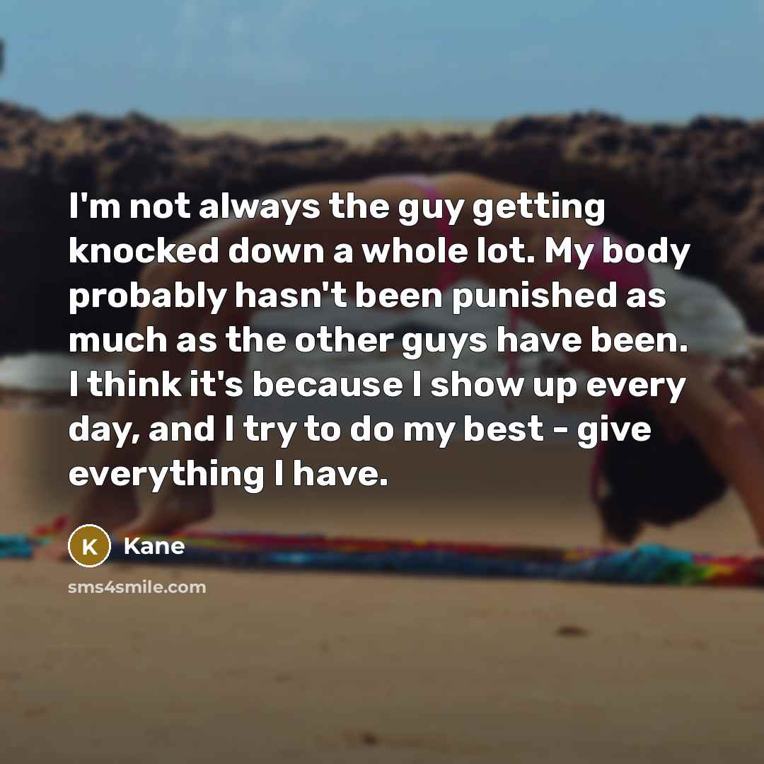 “I'm not always the guy getting knocked down a whole lot. My body probably hasn't been punished as much as the other guys have been. I think it's because I show up every day, and I try to do my best - give everything I have.” quote by Kane