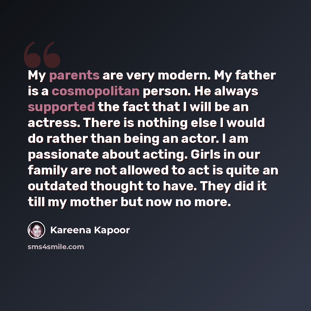 “My parents are very modern. My father is a cosmopolitan person. He always supported the fact that I will be an actress. There is nothing else I would do rather than being an actor. I am passionate about acting. Girls in our family are not allowed to act is quite an outdated thought to have. They…” quote by Kareena Kapoor
