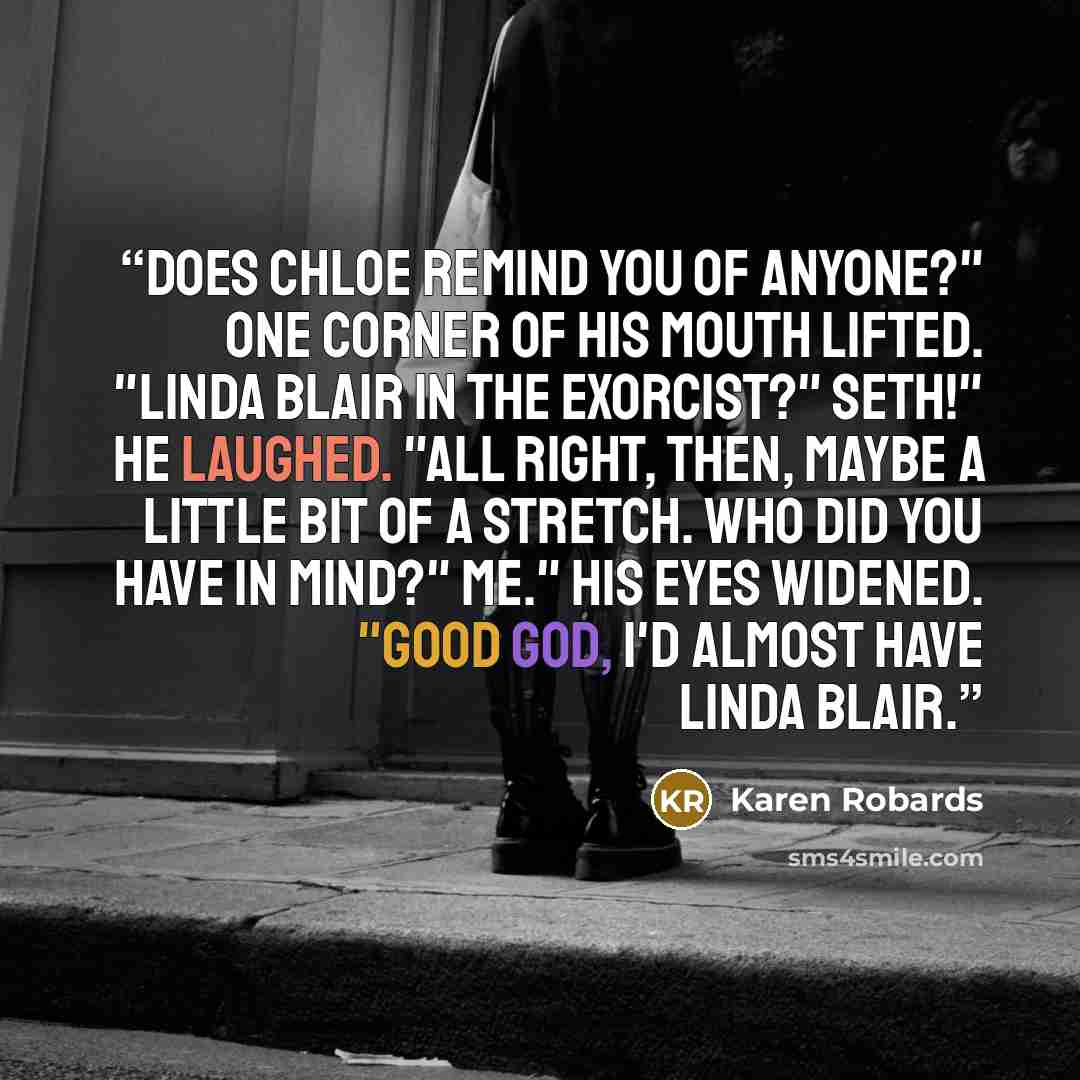 “Does Chloe remind you of anyone?" One corner of his mouth lifted. "Linda Blair in The Exorcist?" Seth!" He laughed. "All right, then, maybe a little bit of a stretch. Who did you have in mind?" Me." His eyes widened. "Good God, I'd almost have Linda Blair.” quote by Karen Robards