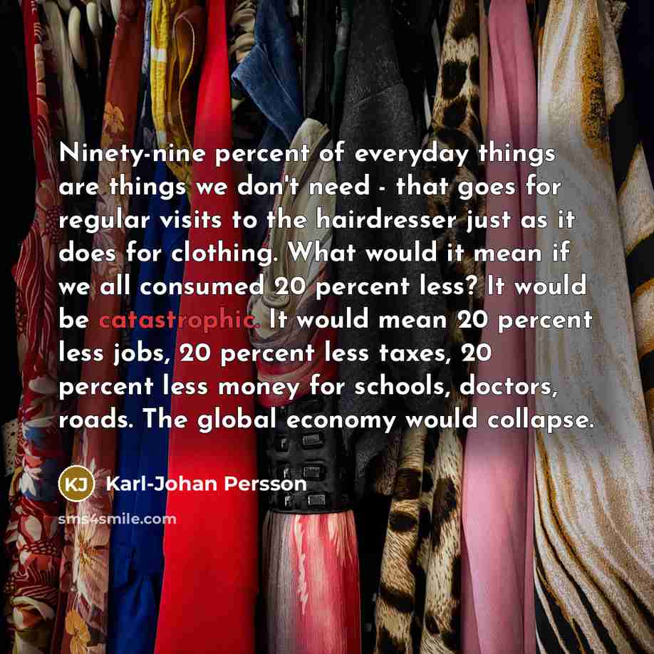 “Ninety-nine percent of everyday things are things we don't need - that goes for regular visits to the hairdresser just as it does for clothing. What would it mean if we all consumed 20 percent less? It would be catastrophic. It would mean 20 percent less jobs, 20 percent less taxes, 20 percent…” quote by Karl-Johan Persson