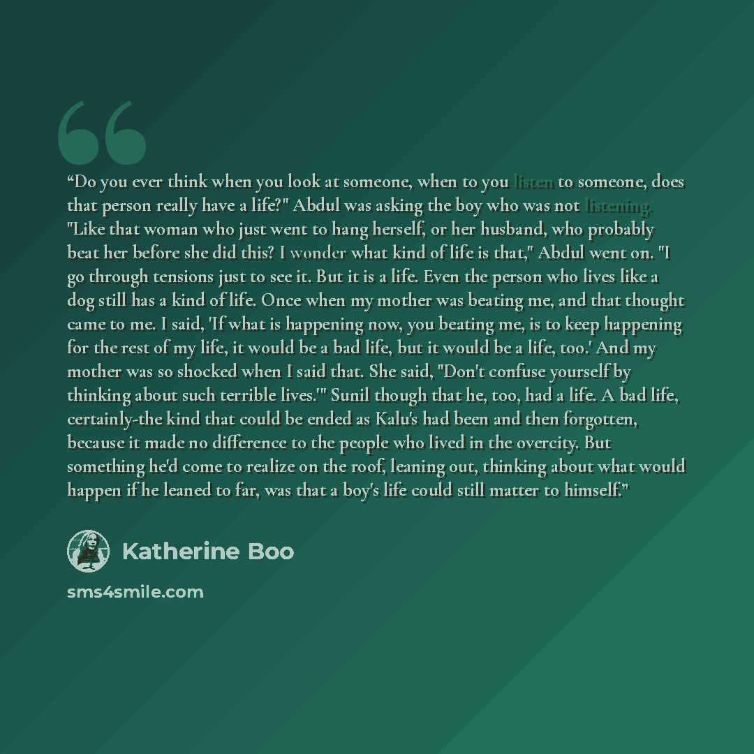 “Do you ever think when you look at someone, when to you listen to someone, does that person really have a life?" Abdul was asking the boy who was not listening. "Like that woman who just went to hang herself, or her husband, who probably beat her before she did this? I wonder what kind of life is…” quote by Katherine Boo
