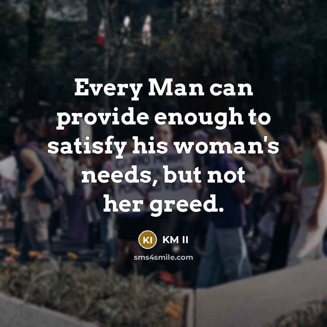 “Every Man can provide enough to satisfy his woman's needs, but not her greed.” quote by KM II