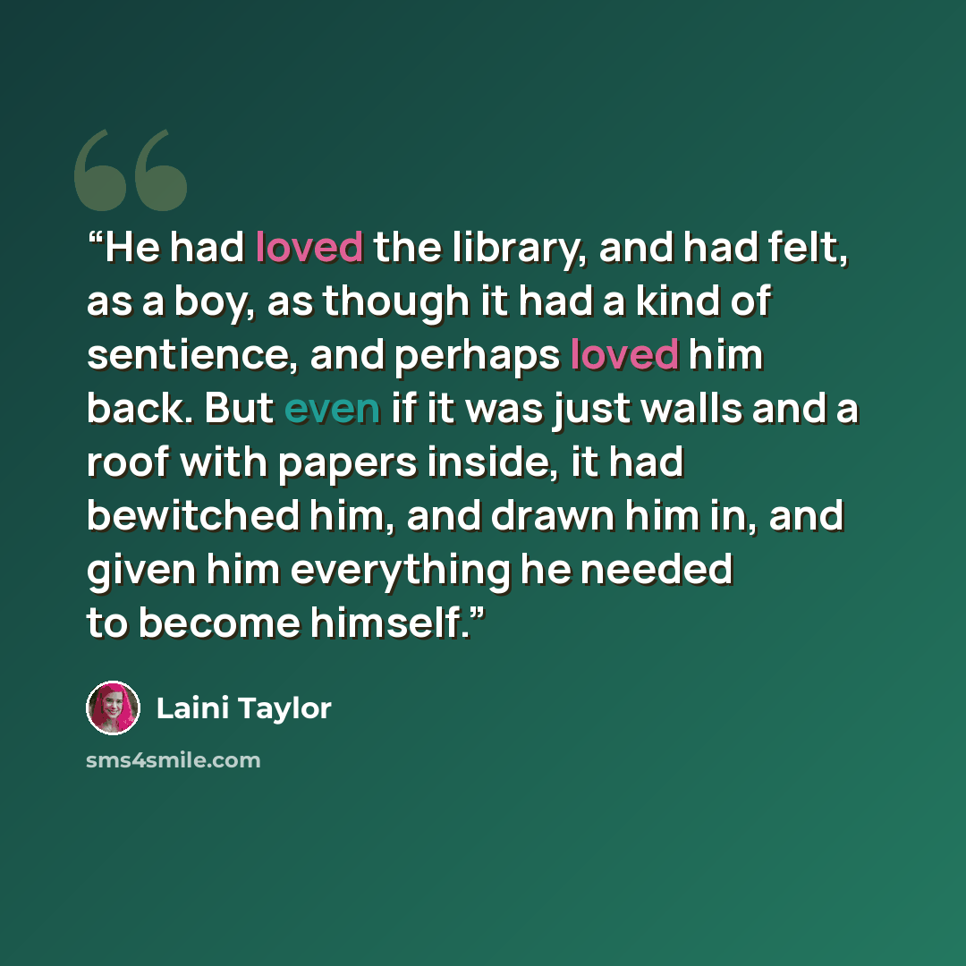 “He had loved the library, and had felt, as a boy, as though it had a kind of sentience, and perhaps loved him back. But even if it was just walls and a roof with papers inside, it had bewitched him, and drawn him in, and given him everything he needed to become himself.” quote by Laini Taylor