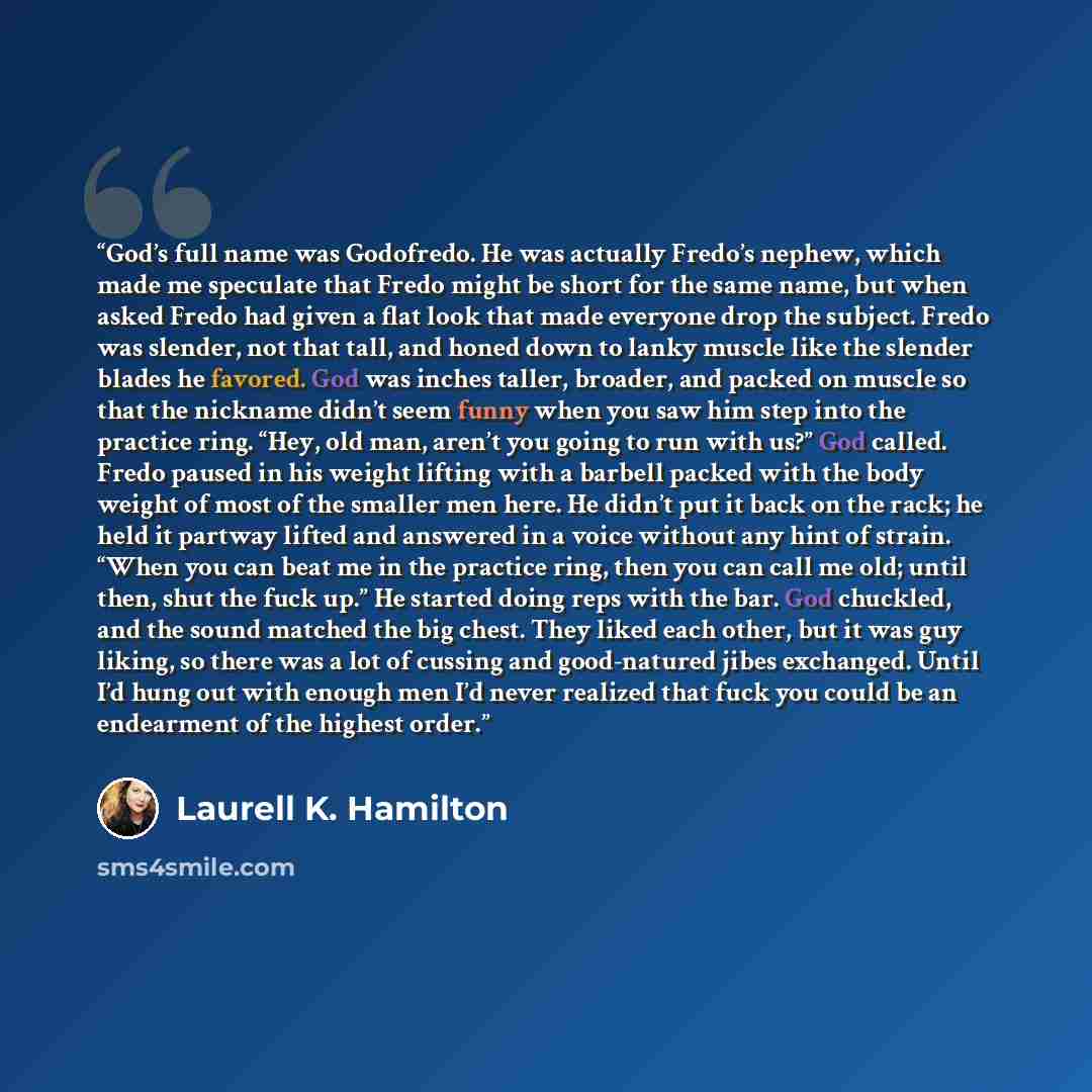 “God’s full name was Godofredo. He was actually Fredo’s nephew, which made me speculate that Fredo might be short for the same name, but when asked Fredo had given a flat look that made everyone drop the subject. Fredo was slender, not that tall, and honed down to lanky muscle like the slender…” quote by Laurell K. Hamilton