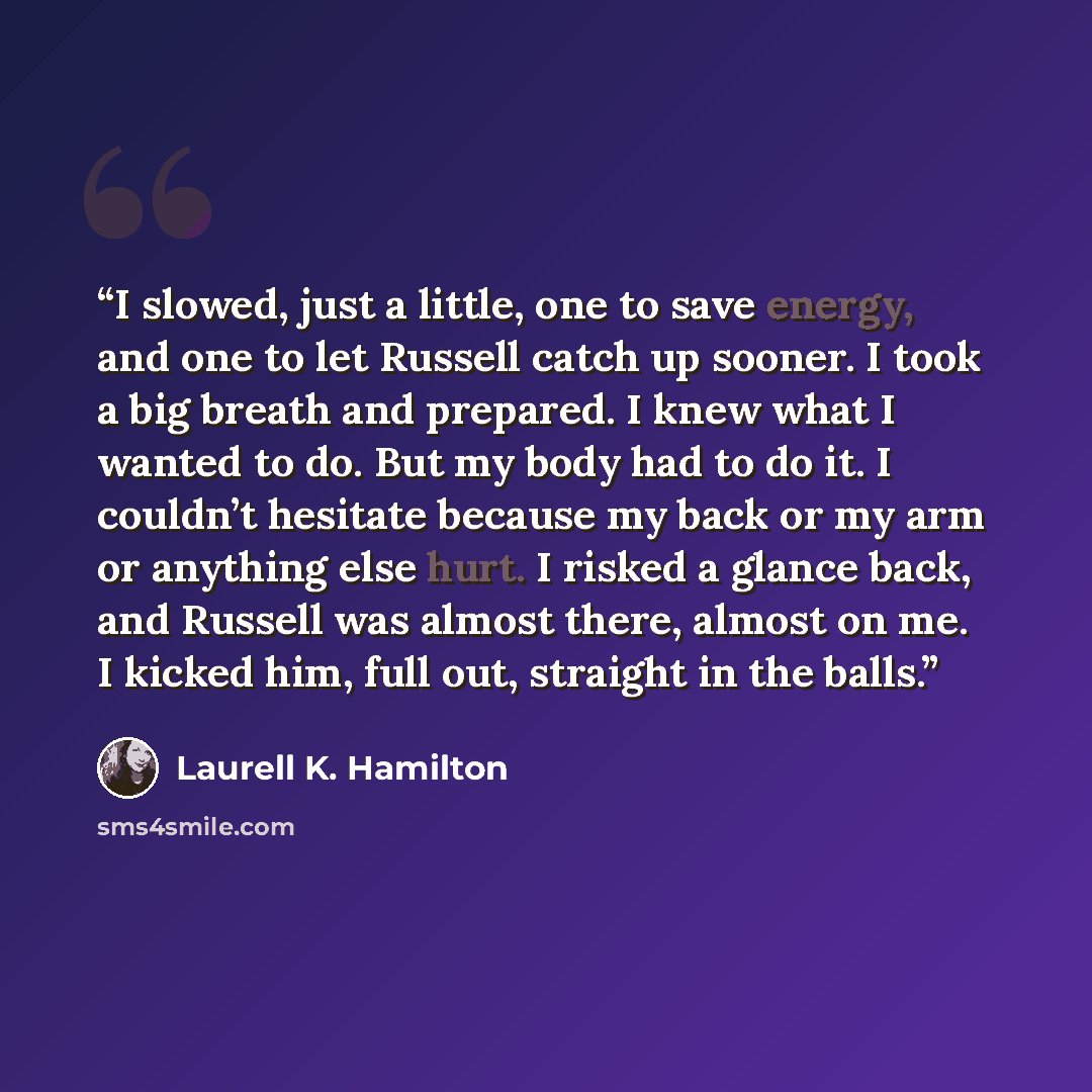 “I slowed, just a little, one to save energy, and one to let Russell catch up sooner. I took a big breath and prepared. I knew what I wanted to do. But my body had to do it. I couldn’t hesitate because my back or my arm or anything else hurt. I risked a glance back, and Russell was almost there…” quote by Laurell K. Hamilton