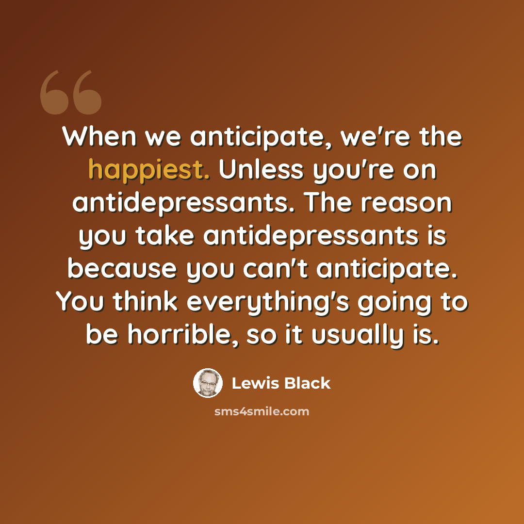 “When we anticipate, we're the happiest. Unless you're on antidepressants. The reason you take antidepressants is because you can't anticipate. You think everything's going to be horrible, so it usually is.” quote by Lewis Black