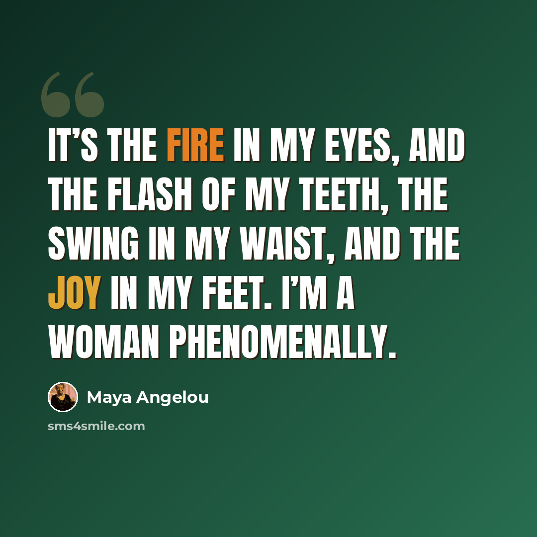 “It’s the fire in my eyes, And the flash of my teeth, The swing in my waist, And the joy in my feet. I’m a woman Phenomenally.” quote by Maya Angelou
