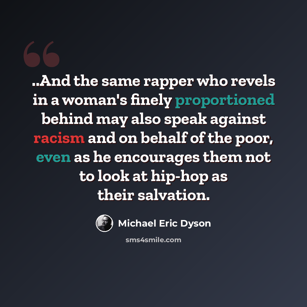 “..And the same rapper who revels in a woman's finely proportioned behind may also speak against racism and on behalf of the poor, even as he encourages them not to look at hip-hop as their salvation.” quote by Michael Eric Dyson