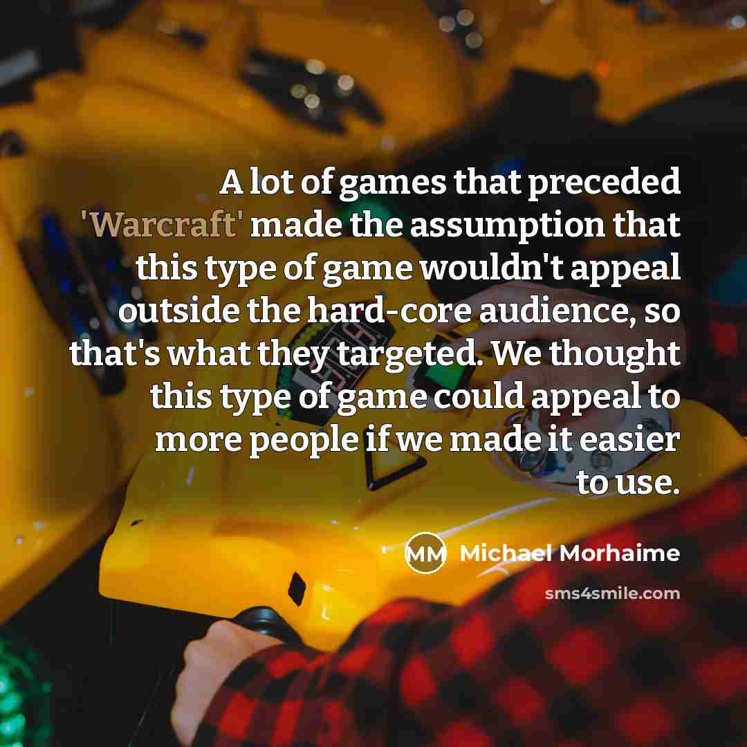 “A lot of games that preceded 'Warcraft' made the assumption that this type of game wouldn't appeal outside the hard-core audience, so that's what they targeted. We thought this type of game could appeal to more people if we made it easier to use.” quote by Michael Morhaime