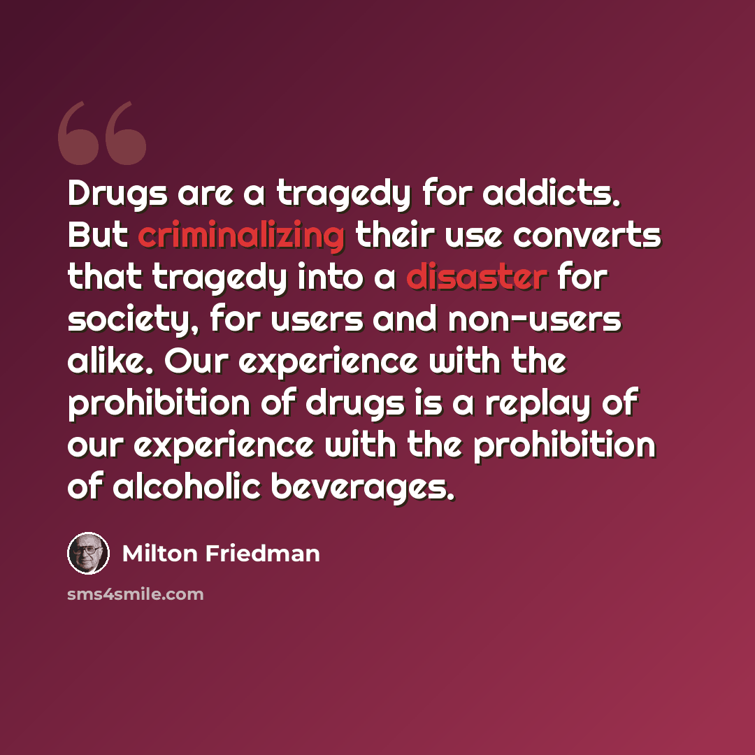 “Drugs are a tragedy for addicts. But criminalizing their use converts that tragedy into a disaster for society, for users and non-users alike. Our experience with the prohibition of drugs is a replay of our experience with the prohibition of alcoholic beverages.” quote by Milton Friedman