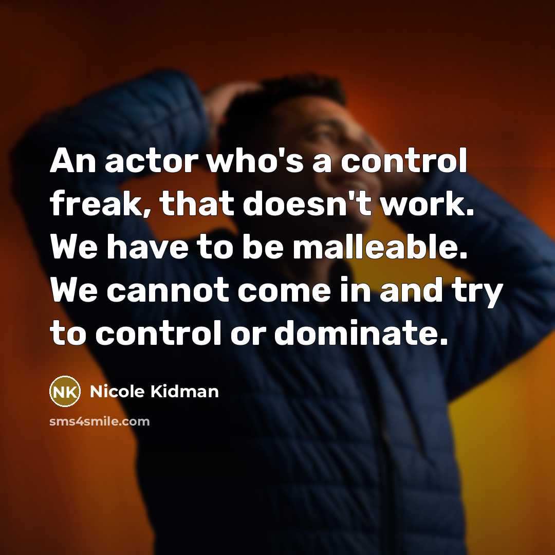 “An actor who's a control freak, that doesn't work. We have to be malleable. We cannot come in and try to control or dominate.” quote by Nicole Kidman