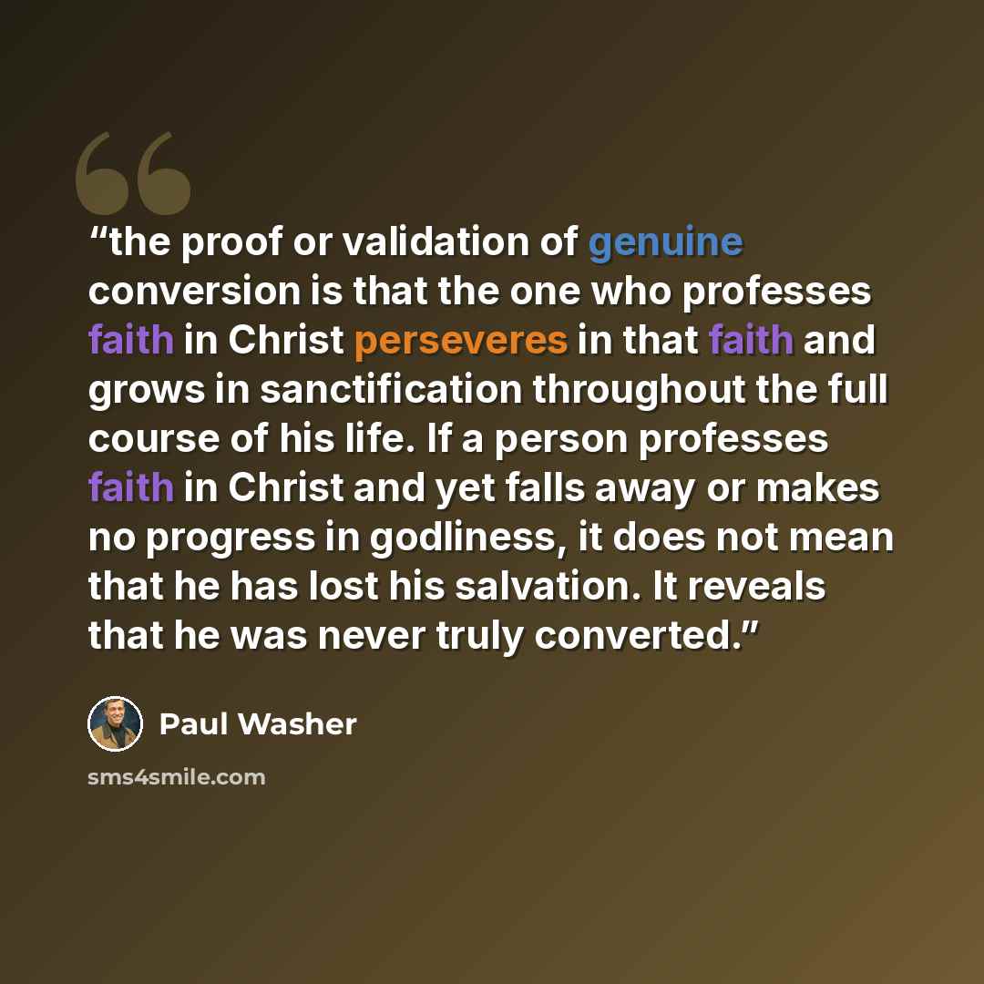 “the proof or validation of genuine conversion is that the one who professes faith in Christ perseveres in that faith and grows in sanctification throughout the full course of his life. If a person professes faith in Christ and yet falls away or makes no progress in godliness, it does not mean that…” quote by Paul Washer