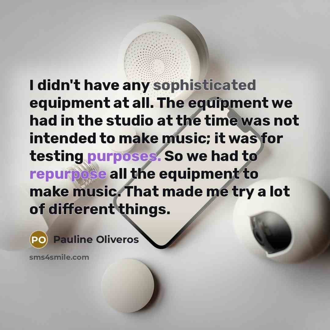 “I didn't have any sophisticated equipment at all. The equipment we had in the studio at the time was not intended to make music; it was for testing purposes. So we had to repurpose all the equipment to make music. That made me try a lot of different things.” quote by Pauline Oliveros