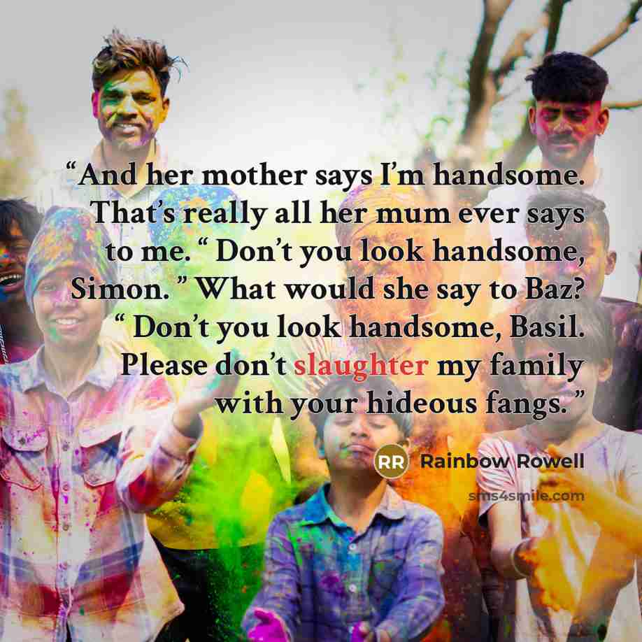 “And her mother says I’m handsome. That’s really all her mum ever says to me. “ Don’t you look handsome, Simon. ” What would she say to Baz? “ Don’t you look handsome, Basil. Please don’t slaughter my family with your hideous fangs.” quote by Rainbow Rowell