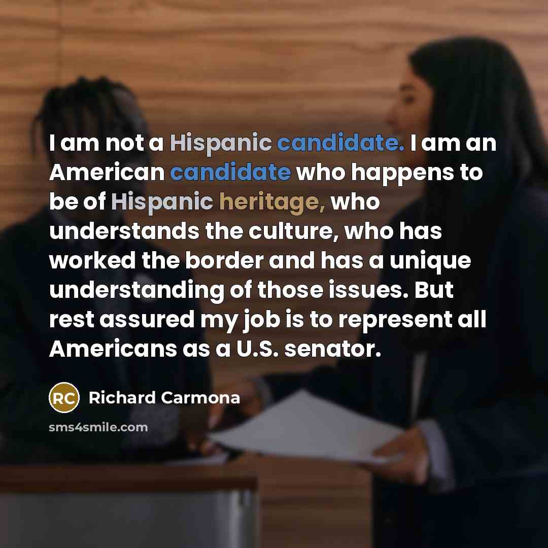 “I am not a Hispanic candidate. I am an American candidate who happens to be of Hispanic heritage, who understands the culture, who has worked the border and has a unique understanding of those issues. But rest assured my job is to represent all Americans as a U.S. senator.” quote by Richard Carmona