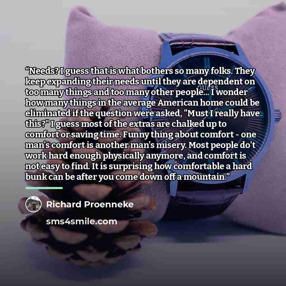 “Needs? I guess that is what bothers so many folks. They keep expanding their needs until they are dependent on too many things and too many other people... I wonder how many things in the average American home could be eliminated if the question were asked, "Must I really have this?" I guess most…” quote by Richard Proenneke