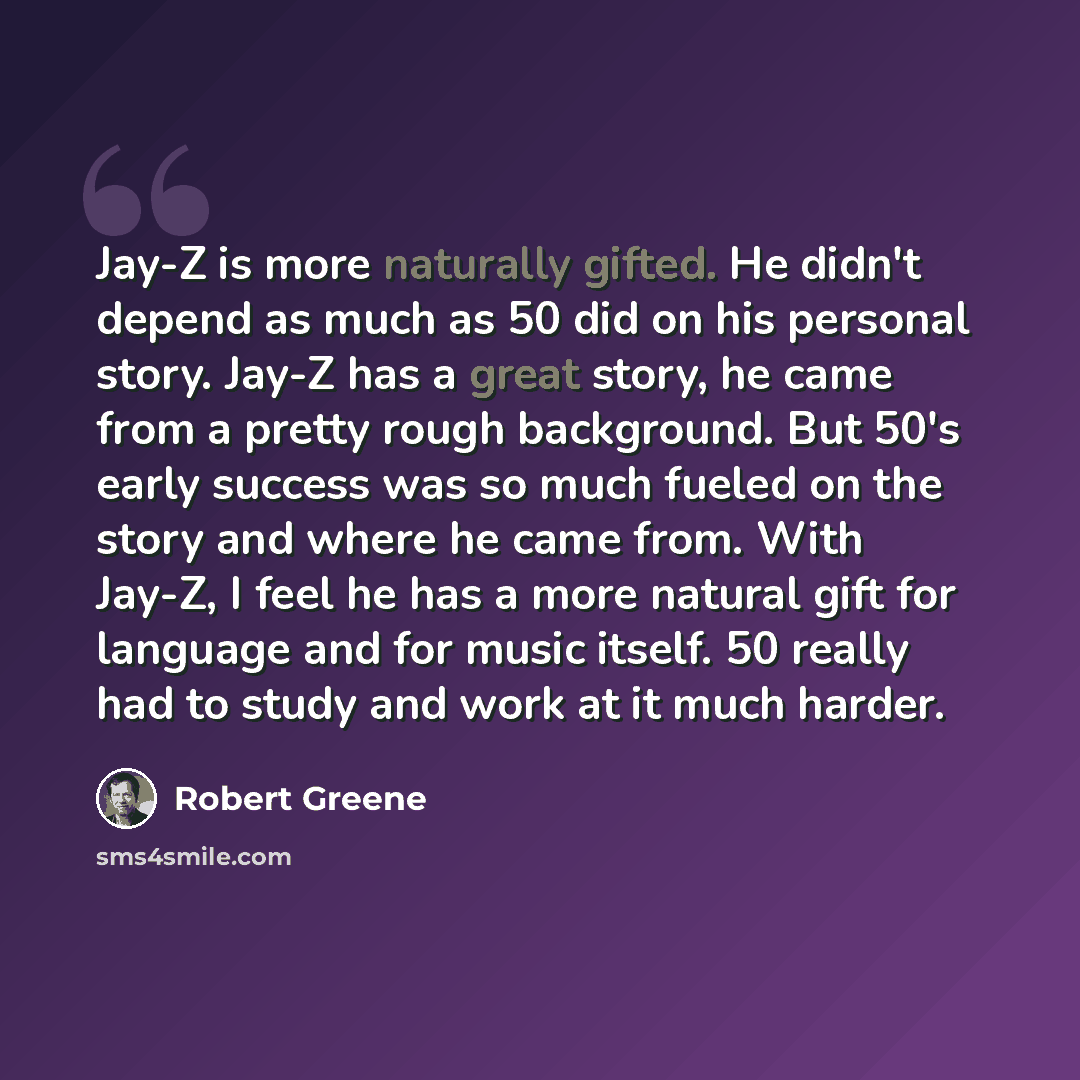 “Jay-Z is more naturally gifted. He didn't depend as much as 50 did on his personal story. Jay-Z has a great story, he came from a pretty rough background. But 50's early success was so much fueled on the story and where he came from. With Jay-Z, I feel he has a more natural gift for language and…” quote by Robert Greene