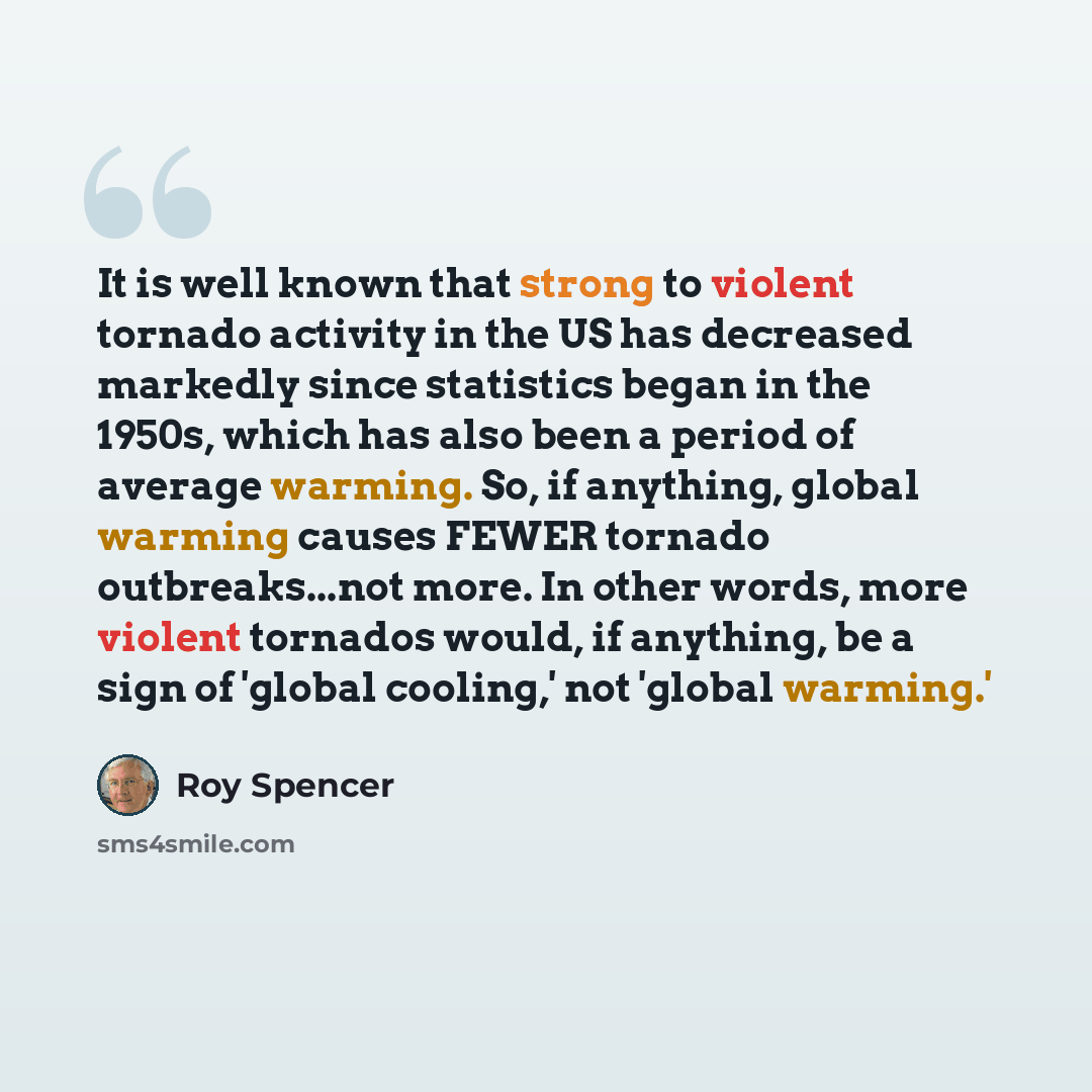 “It is well known that strong to violent tornado activity in the US has decreased markedly since statistics began in the 1950s, which has also been a period of average warming. So, if anything, global warming causes FEWER tornado outbreaks...not more. In other words, more violent tornados would, if…” quote by Roy Spencer