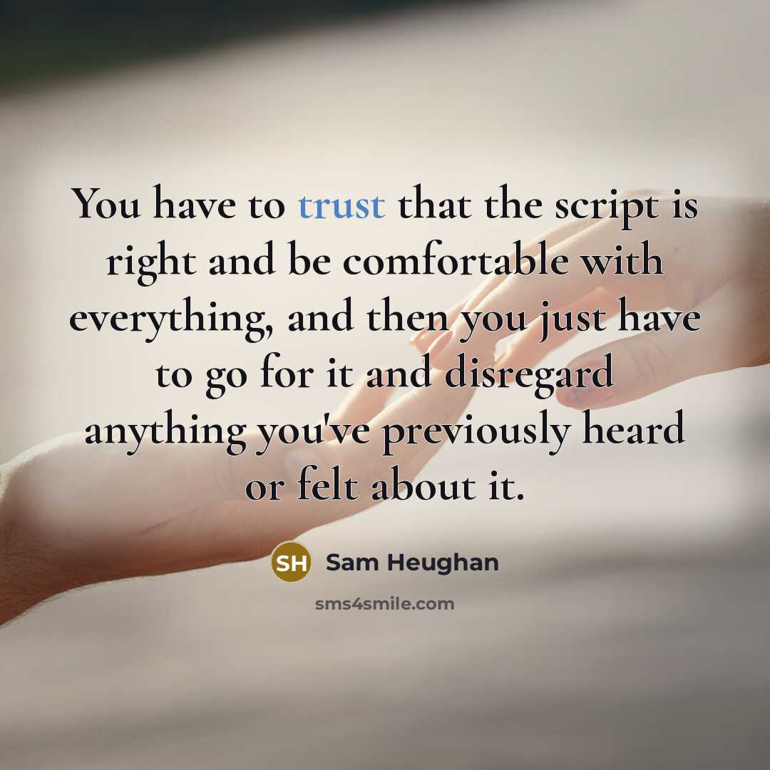 “You have to trust that the script is right and be comfortable with everything, and then you just have to go for it and disregard anything you've previously heard or felt about it.” quote by Sam Heughan