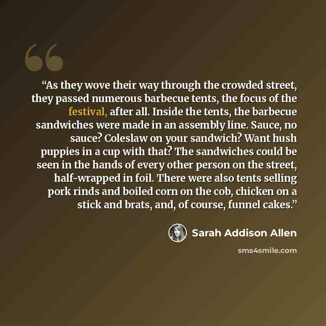 “As they wove their way through the crowded street, they passed numerous barbecue tents, the focus of the festival, after all. Inside the tents, the barbecue sandwiches were made in an assembly line. Sauce, no sauce? Coleslaw on your sandwich? Want hush puppies in a cup with that? The sandwiches…” quote by Sarah Addison Allen