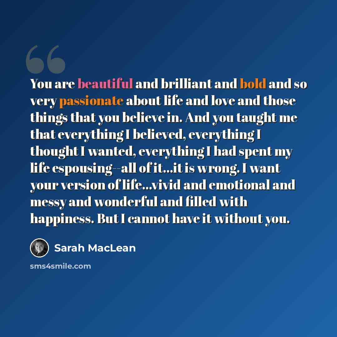 “You are beautiful and brilliant and bold and so very passionate about life and love and those things that you believe in. And you taught me that everything I believed, everything I thought I wanted, everything I had spent my life espousing--all of it...it is wrong. I want your version of…” quote by Sarah MacLean