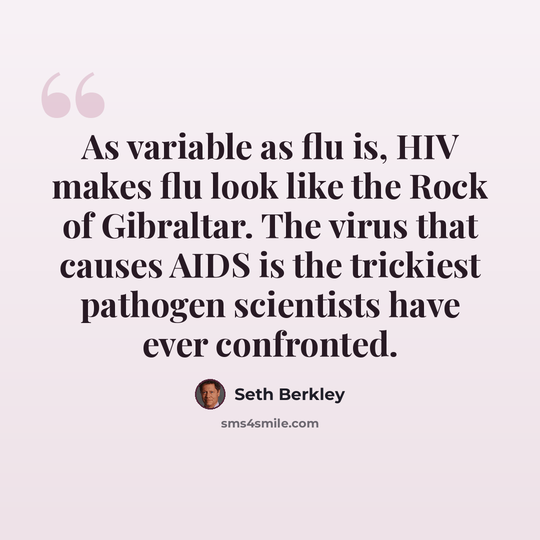 “As variable as flu is, HIV makes flu look like the Rock of Gibraltar. The virus that causes AIDS is the trickiest pathogen scientists have ever confronted.” quote by Seth Berkley