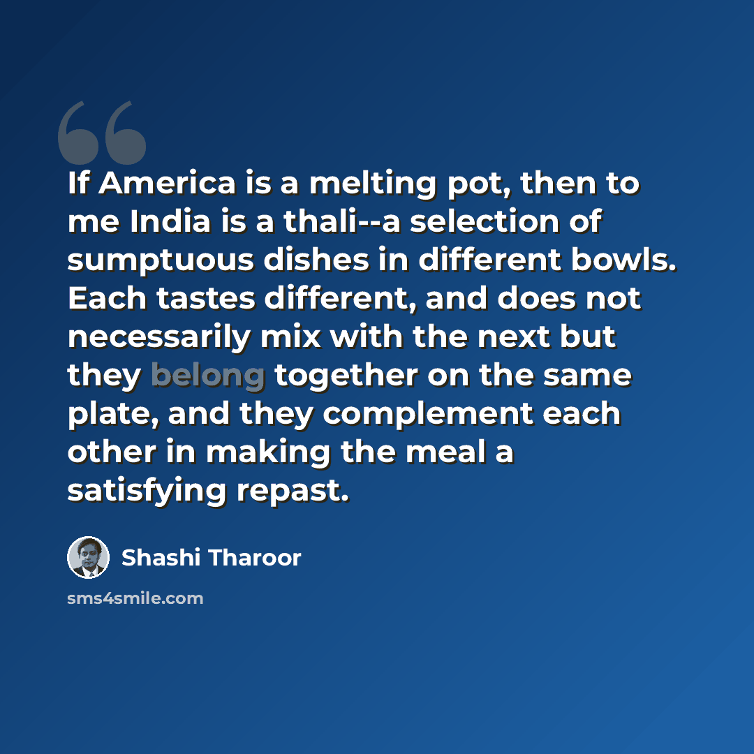 “If America is a melting pot, then to me India is a thali--a selection of sumptuous dishes in different bowls. Each tastes different, and does not necessarily mix with the next but they belong together on the same plate, and they complement each other in making the meal a satisfying repast.” quote by Shashi Tharoor