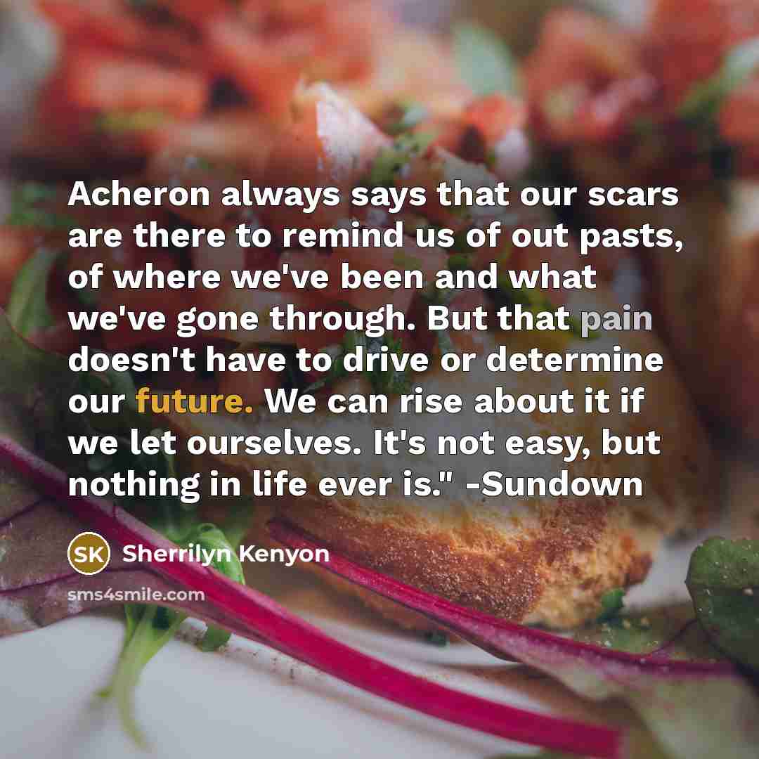 “Acheron always says that our scars are there to remind us of out pasts, of where we've been and what we've gone through. But that pain doesn't have to drive or determine our future. We can rise about it if we let ourselves. It's not easy, but nothing in life ever is." -Sundown” quote by Sherrilyn Kenyon