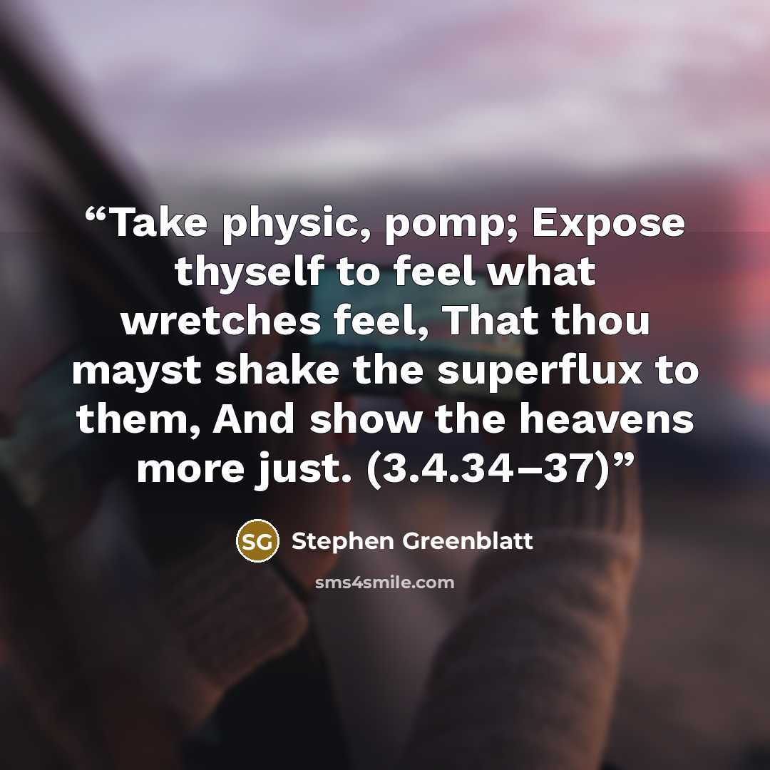 “Take physic, pomp; Expose thyself to feel what wretches feel, That thou mayst shake the superflux to them, And show the heavens more just. (3.4.34–37)” quote by Stephen Greenblatt