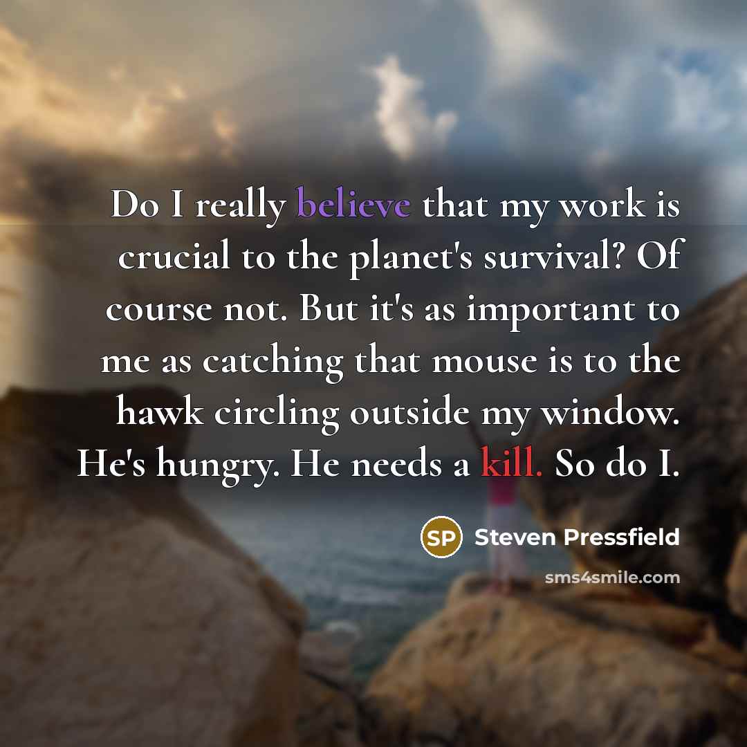 “Do I really believe that my work is crucial to the planet's survival? Of course not. But it's as important to me as catching that mouse is to the hawk circling outside my window. He's hungry. He needs a kill. So do I.” quote by Steven Pressfield