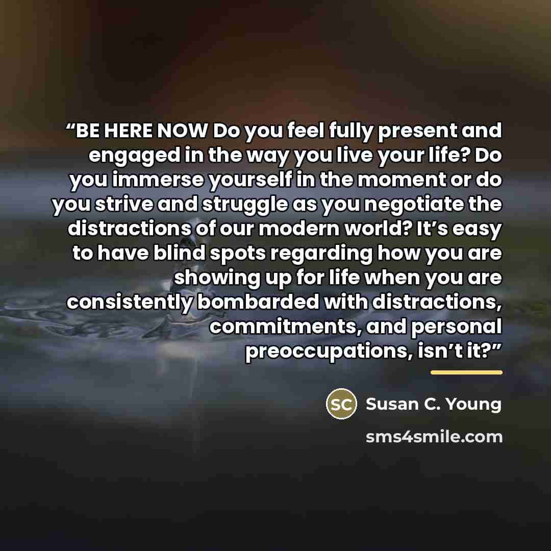 “BE HERE NOW Do you feel fully present and engaged in the way you live your life? Do you immerse yourself in the moment or do you strive and struggle as you negotiate the distractions of our modern world? It’s easy to have blind spots regarding how you are showing up for life when you are…” quote by Susan C. Young