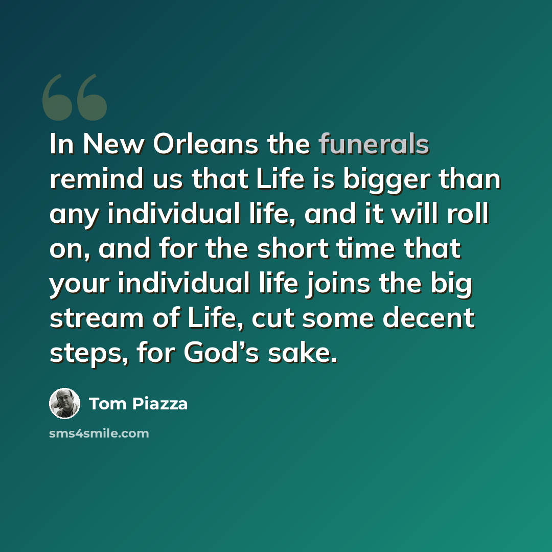 “In New Orleans the funerals remind us that Life is bigger than any individual life, and it will roll on, and for the short time that your individual life joins the big stream of Life, cut some decent steps, for God’s sake.” quote by Tom Piazza