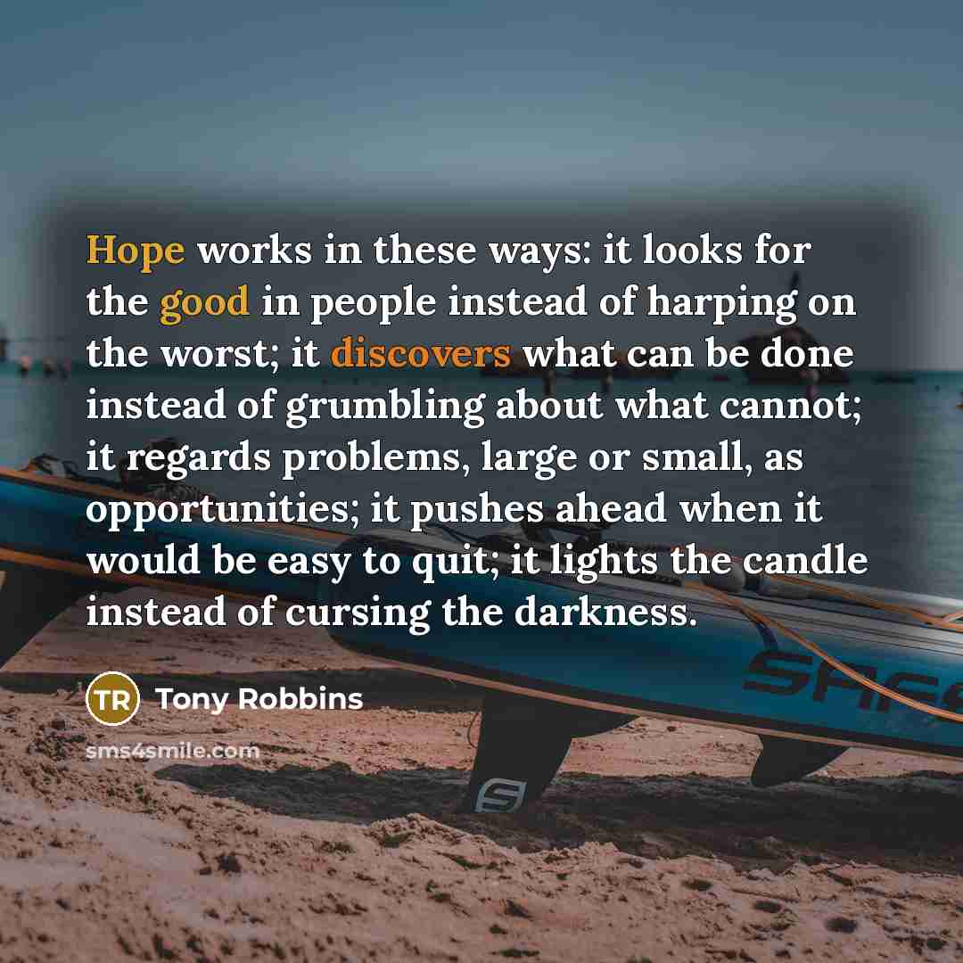 “Hope works in these ways: it looks for the good in people instead of harping on the worst; it discovers what can be done instead of grumbling about what cannot; it regards problems, large or small, as opportunities; it pushes ahead when it would be easy to quit; it lights the candle instead of…” quote by Tony Robbins