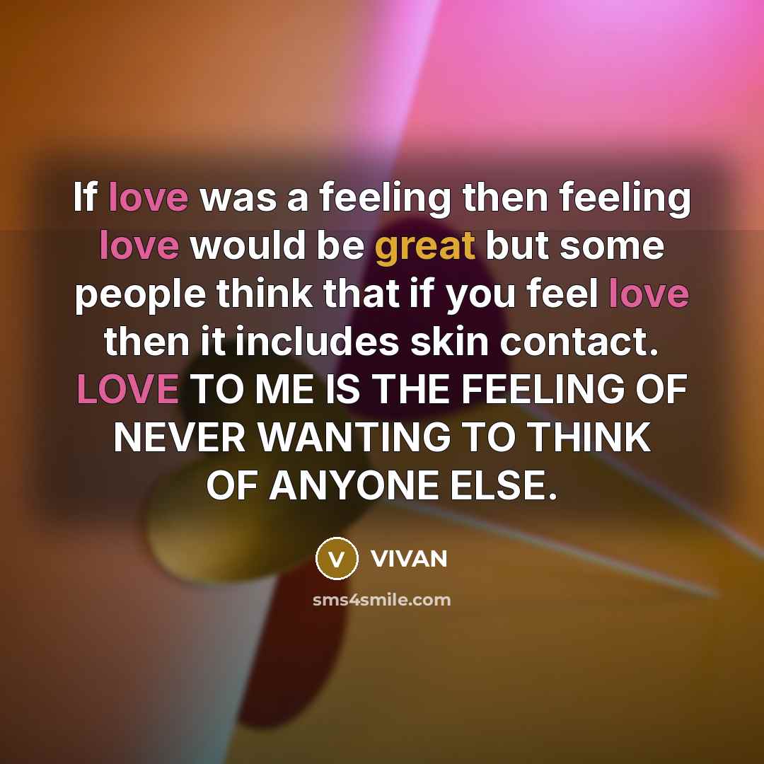 “If love was a feeling then feeling love would be great but some people think that if you feel love then it includes skin contact. LOVE TO ME IS THE FEELING OF NEVER WANTING TO THINK OF ANYONE ELSE.” quote by VIVAN