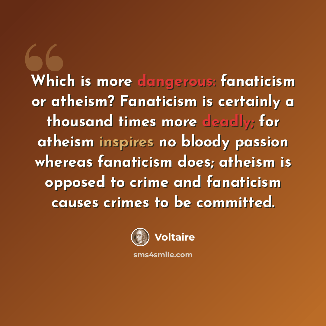 “Which is more dangerous: fanaticism or atheism? Fanaticism is certainly a thousand times more deadly; for atheism inspires no bloody passion whereas fanaticism does; atheism is opposed to crime and fanaticism causes crimes to be committed.” quote by Voltaire