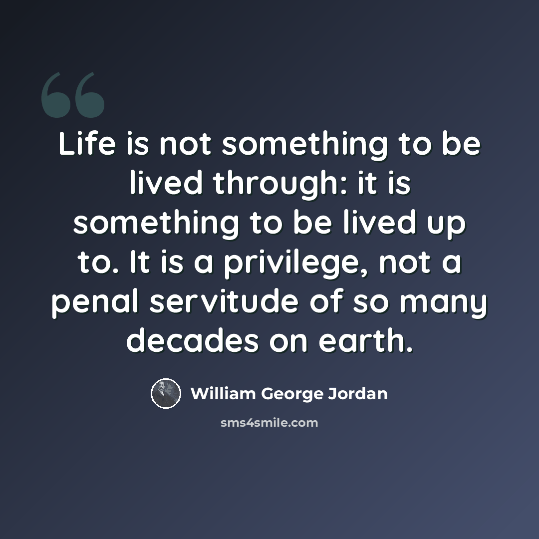 “Life is not something to be lived through: it is something to be lived up to. It is a privilege, not a penal servitude of so many decades on earth.” quote by William George Jordan