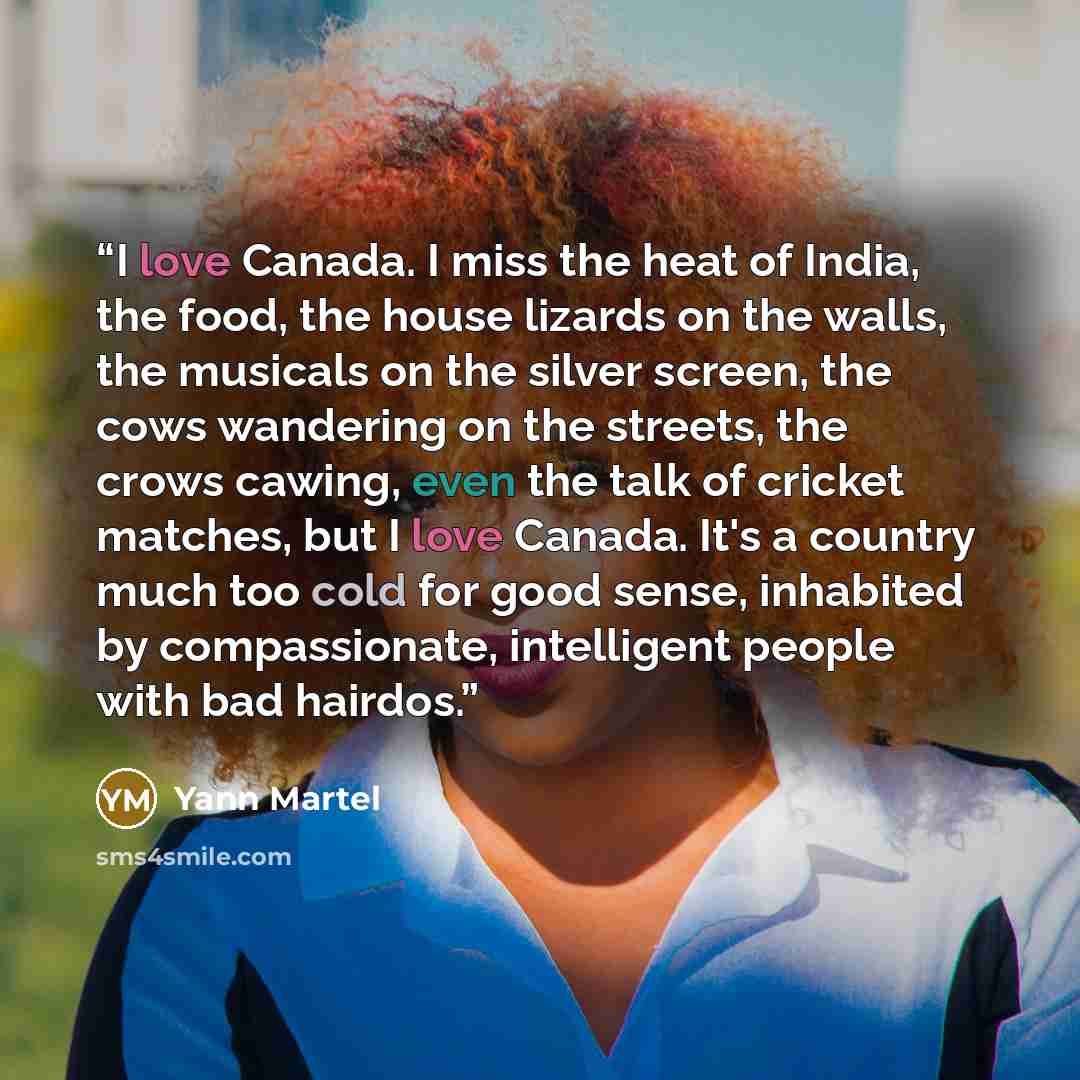“I love Canada. I miss the heat of India, the food, the house lizards on the walls, the musicals on the silver screen, the cows wandering on the streets, the crows cawing, even the talk of cricket matches, but I love Canada. It's a country much too cold for good sense, inhabited by compassionate…” quote by Yann Martel