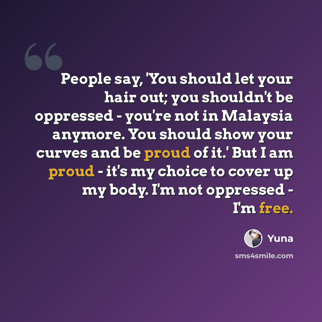 “People say, 'You should let your hair out; you shouldn't be oppressed - you're not in Malaysia anymore. You should show your curves and be proud of it.' But I am proud - it's my choice to cover up my body. I'm not oppressed - I'm free.” quote by Yuna