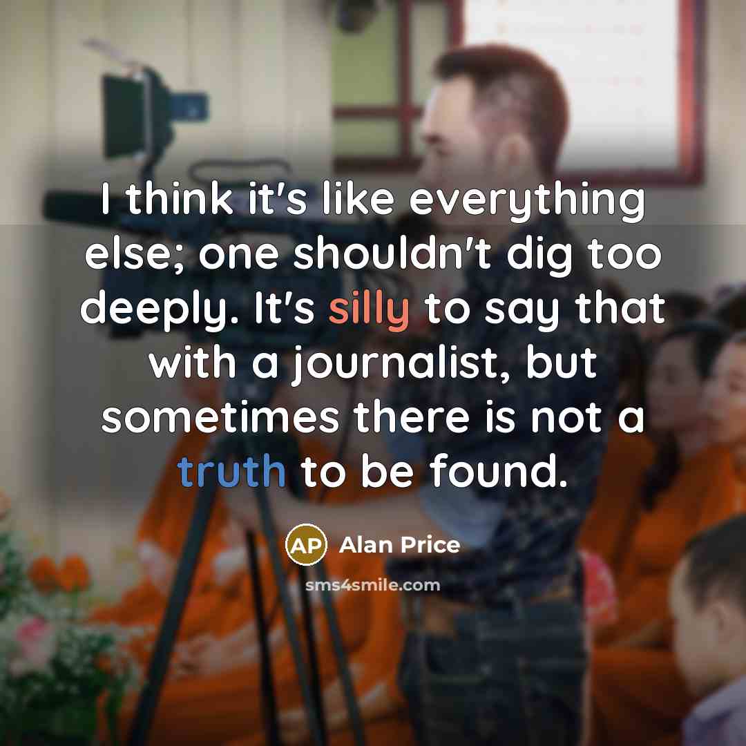 “I think it's like everything else; one shouldn't dig too deeply. It's silly to say that with a journalist, but sometimes there is not a truth to be found.” quote by Alan Price
