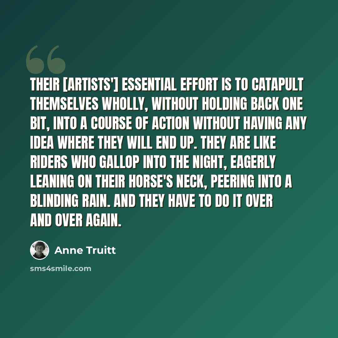 “Their [artists'] essential effort is to catapult themselves wholly, without holding back one bit, into a course of action without having any idea where they will end up. They are like riders who gallop into the night, eagerly leaning on their horse's neck, peering into a blinding rain. And they…” quote by Anne Truitt