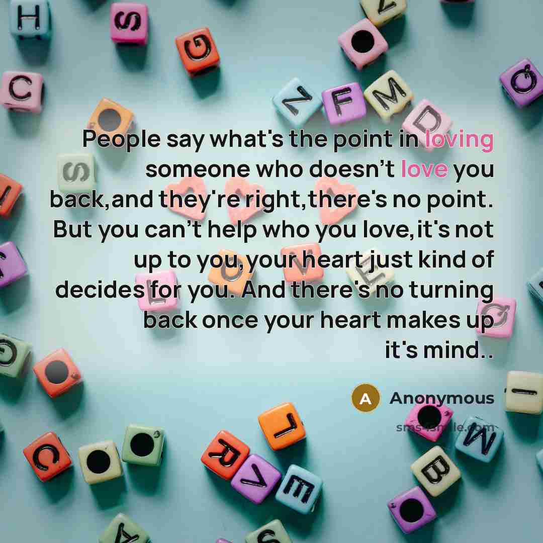 “People say what's the point in loving someone who doesn't love you back,and they're right,there's no point. But you can't help who you love,it's not up to you,your heart just kind of decides for you. And there's no turning back once your heart makes up it's mind..” quote by Anonymous