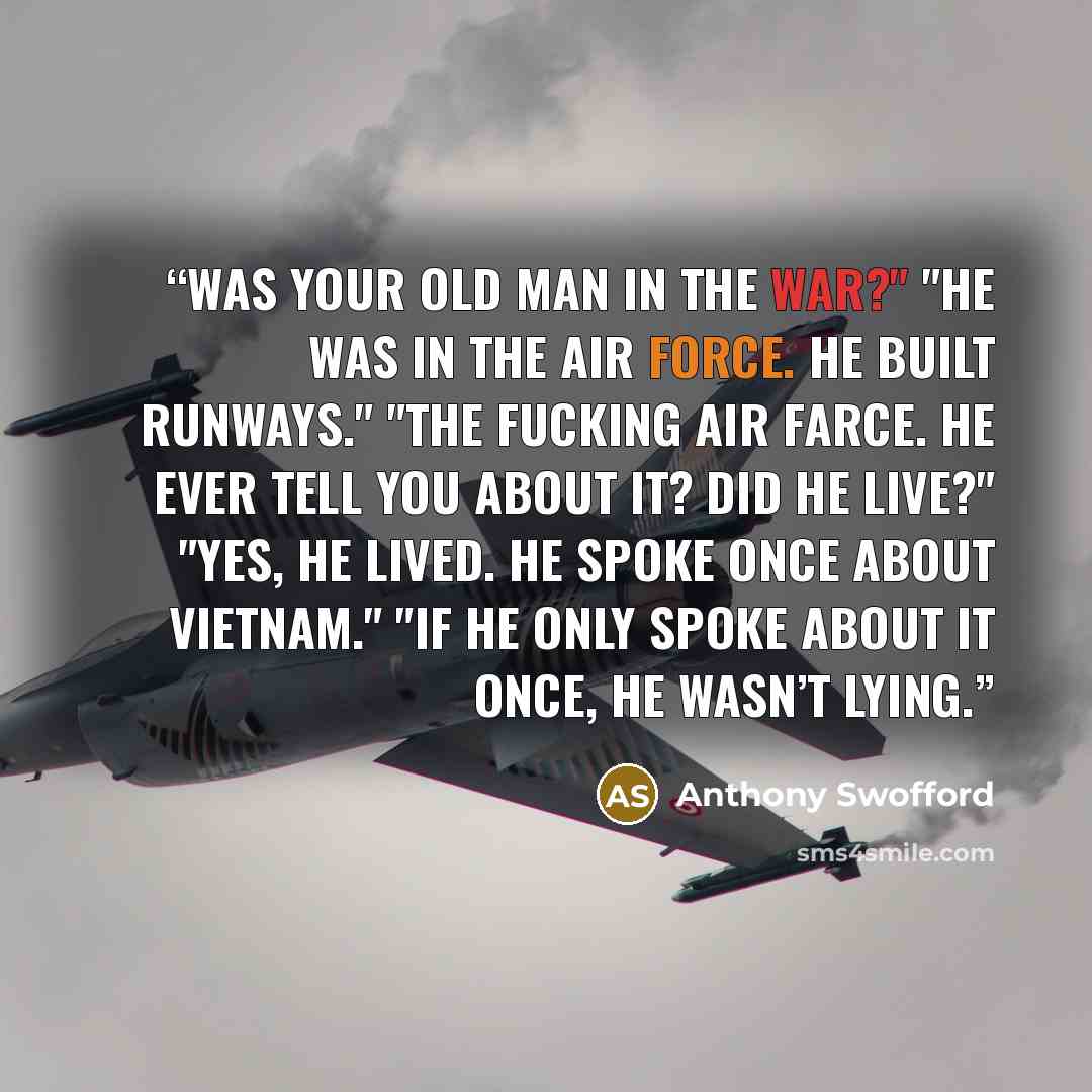 “Was your old man in the war?" "He was in the air force. He built runways." "The fucking air farce. He ever tell you about it? Did he live?" "Yes, he lived. He spoke once about Vietnam." "If he only spoke about it once, he wasn’t lying.” quote by Anthony Swofford