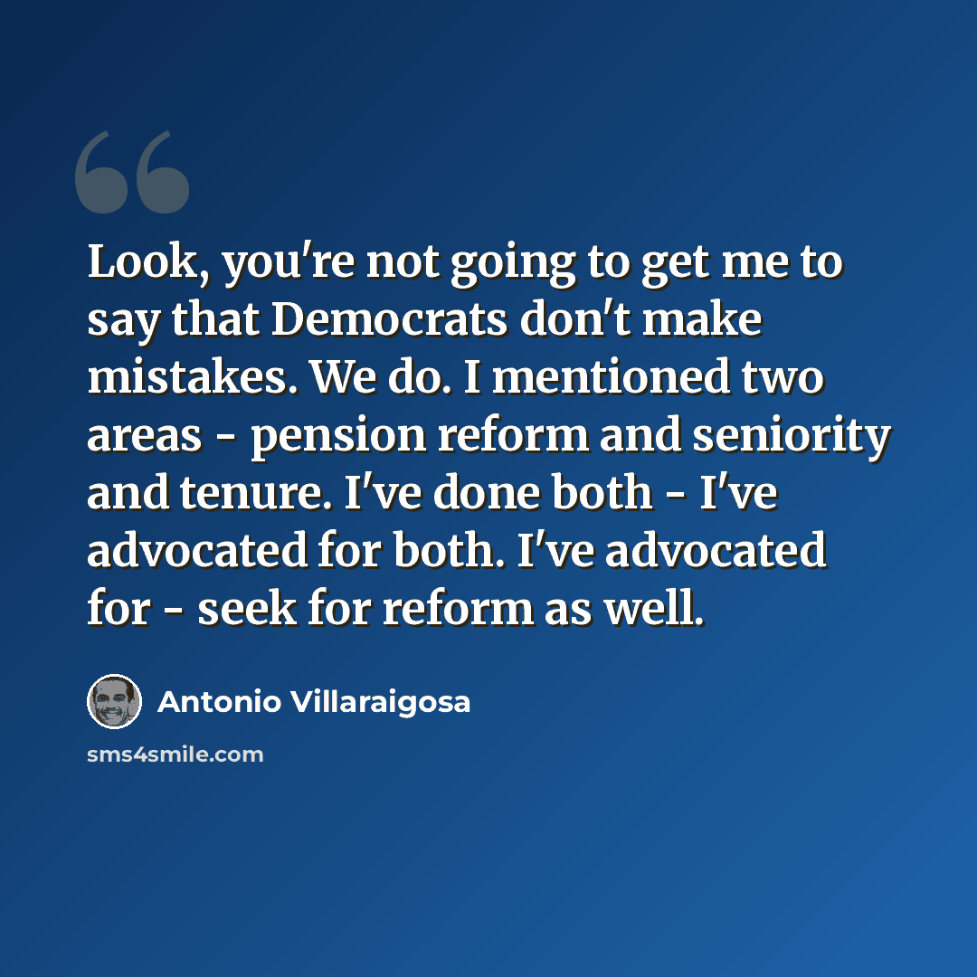 “Look, you're not going to get me to say that Democrats don't make mistakes. We do. I mentioned two areas - pension reform and seniority and tenure. I've done both - I've advocated for both. I've advocated for - seek for reform as well.” quote by Antonio Villaraigosa