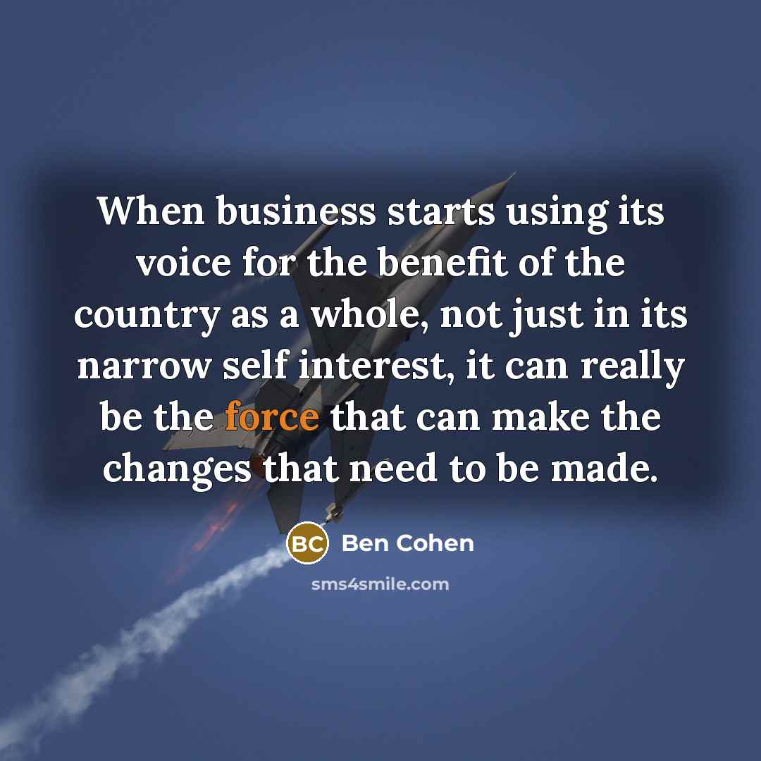 “When business starts using its voice for the benefit of the country as a whole, not just in its narrow self interest, it can really be the force that can make the changes that need to be made.” quote by Ben Cohen