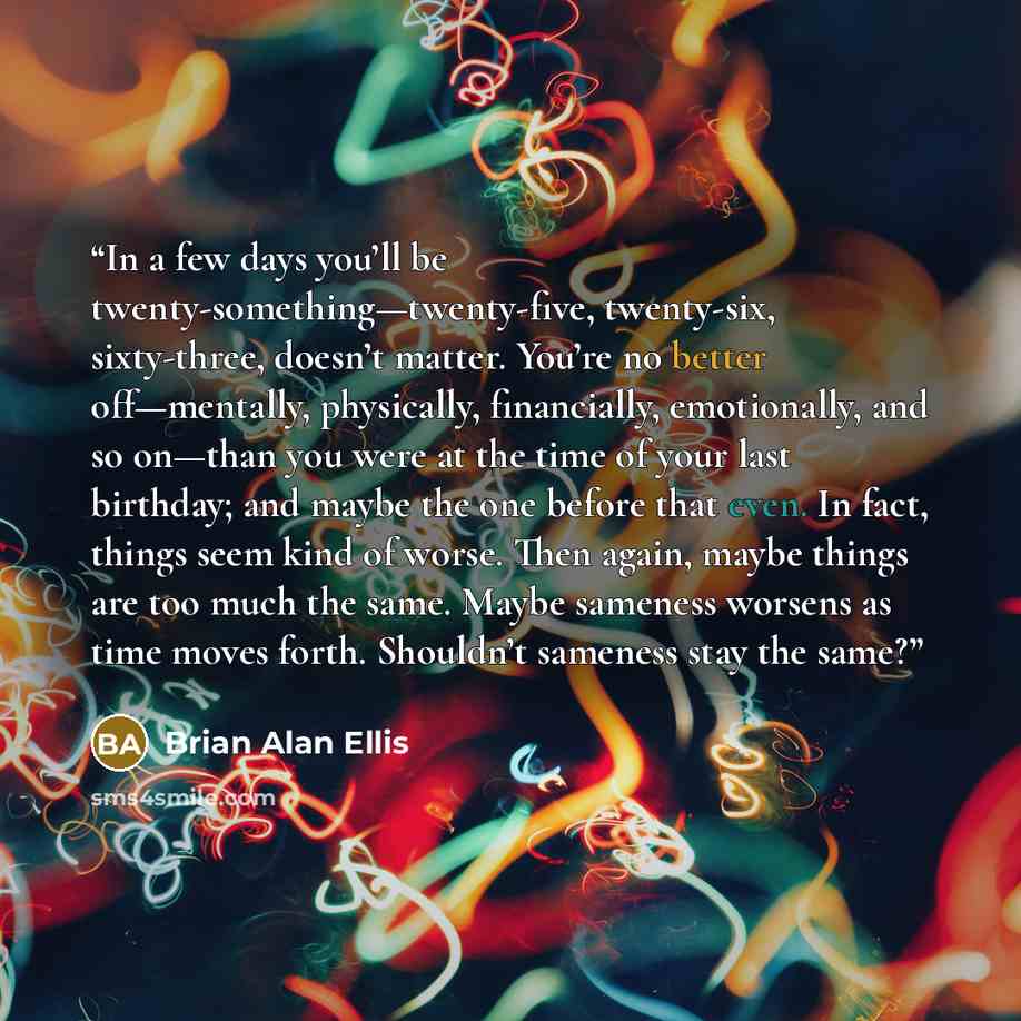 “In a few days you’ll be twenty-something—twenty-five, twenty-six, sixty-three, doesn’t matter. You’re no better off—mentally, physically, financially, emotionally, and so on—than you were at the time of your last birthday; and maybe the one before that even. In fact, things seem kind of worse…” quote by Brian Alan Ellis