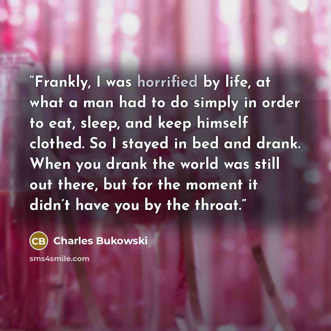 “Frankly, I was horrified by life, at what a man had to do simply in order to eat, sleep, and keep himself clothed. So I stayed in bed and drank. When you drank the world was still out there, but for the moment it didn’t have you by the throat.” quote by Charles Bukowski