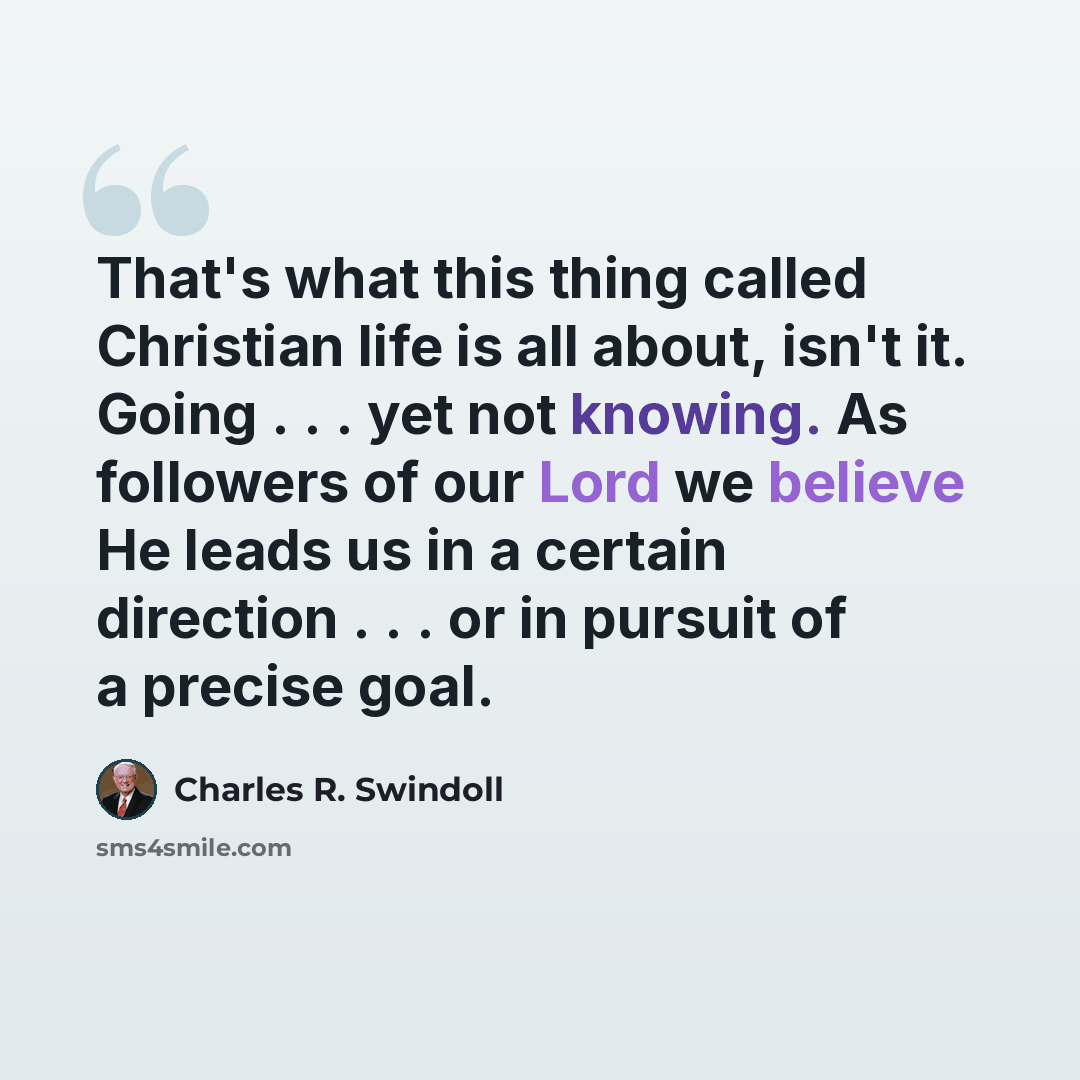 “That's what this thing called Christian life is all about, isn't it. Going . . . yet not knowing. As followers of our Lord we believe He leads us in a certain direction . . . or in pursuit of a precise goal.” quote by Charles R. Swindoll
