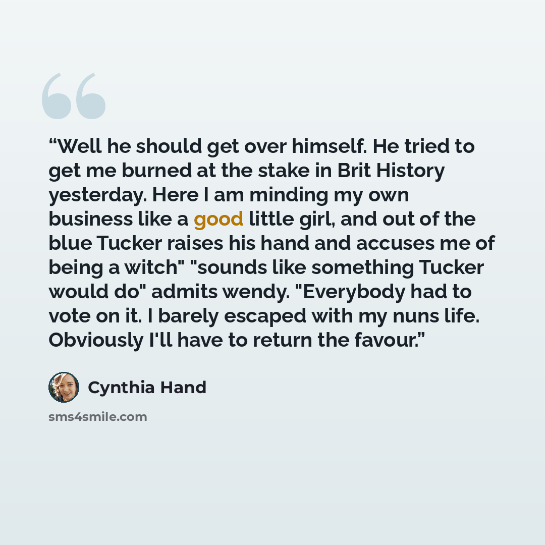 “Well he should get over himself. He tried to get me burned at the stake in Brit History yesterday. Here I am minding my own business like a good little girl, and out of the blue Tucker raises his hand and accuses me of being a witch" "sounds like something Tucker would do" admits wendy. "Everybody…” quote by Cynthia Hand