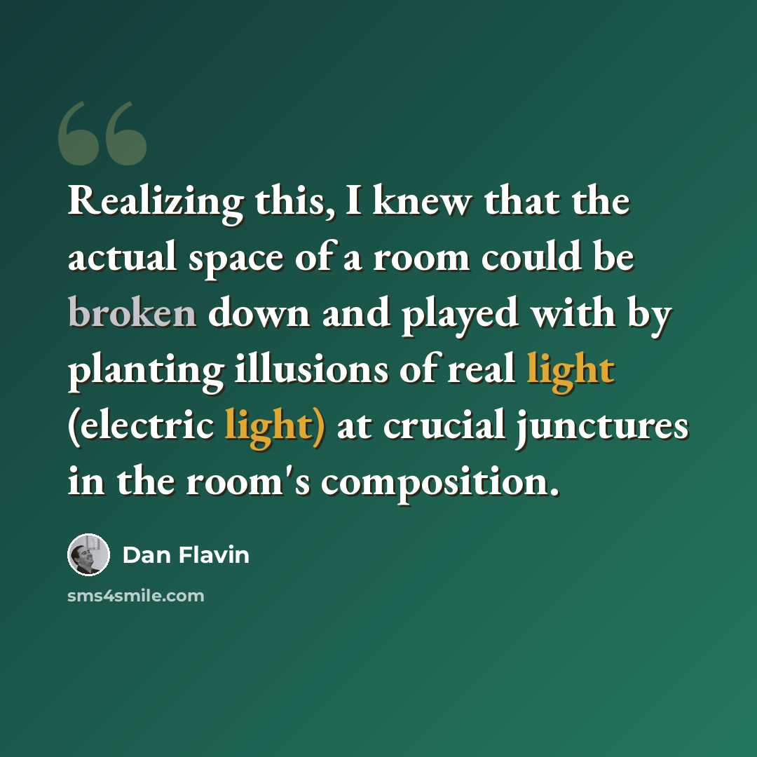 “Realizing this, I knew that the actual space of a room could be broken down and played with by planting illusions of real light (electric light) at crucial junctures in the room's composition.” quote by Dan Flavin